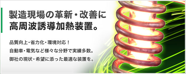 製造現場の革新・改善に高周波誘導加熱装置。品質向上・省力化・環境対応!自動車・電気など様々な分野で実績多数。御社の現状・希望に添った最適な装置を。